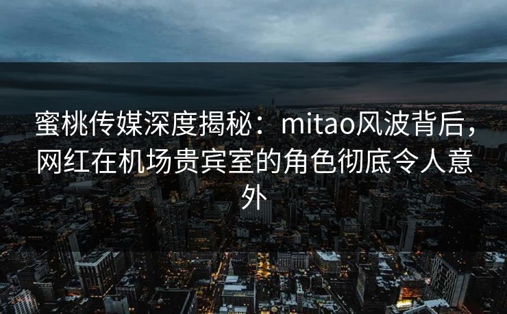 蜜桃传媒深度揭秘：mitao风波背后，网红在机场贵宾室的角色彻底令人意外