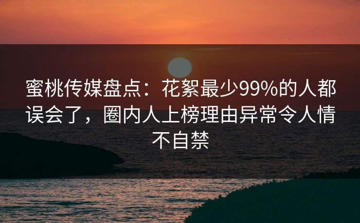 蜜桃传媒盘点：花絮最少99%的人都误会了，圈内人上榜理由异常令人情不自禁