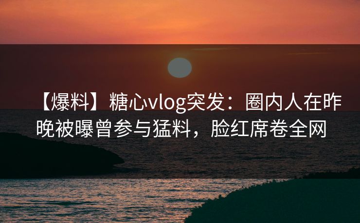 【爆料】糖心vlog突发：圈内人在昨晚被曝曾参与猛料，脸红席卷全网