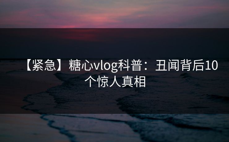 【紧急】糖心vlog科普：丑闻背后10个惊人真相
