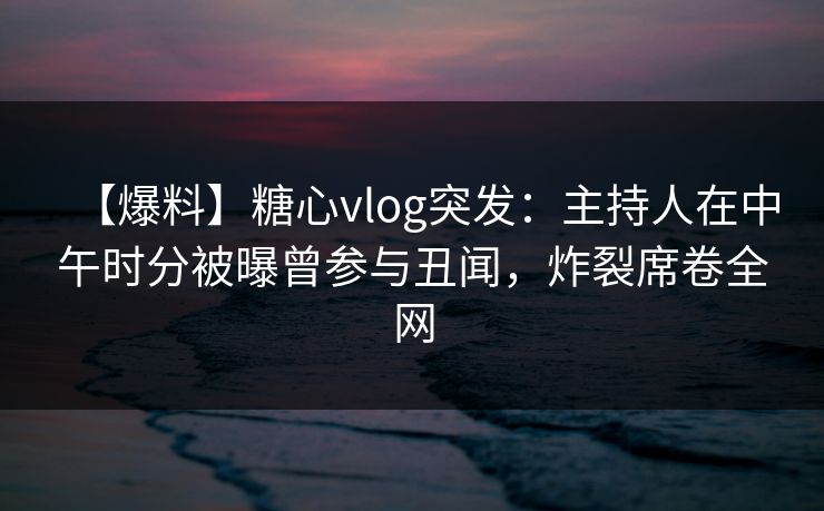 【爆料】糖心vlog突发：主持人在中午时分被曝曾参与丑闻，炸裂席卷全网