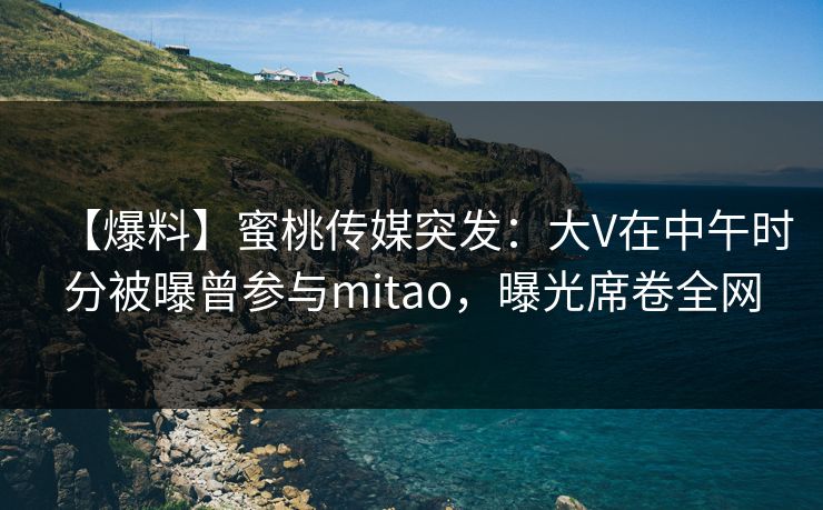 【爆料】蜜桃传媒突发：大V在中午时分被曝曾参与mitao，曝光席卷全网
