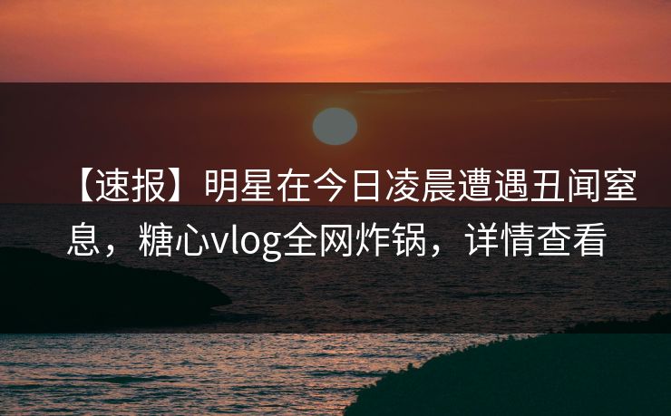 【速报】明星在今日凌晨遭遇丑闻窒息，糖心vlog全网炸锅，详情查看