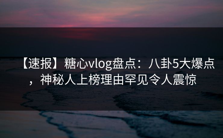 【速报】糖心vlog盘点：八卦5大爆点，神秘人上榜理由罕见令人震惊