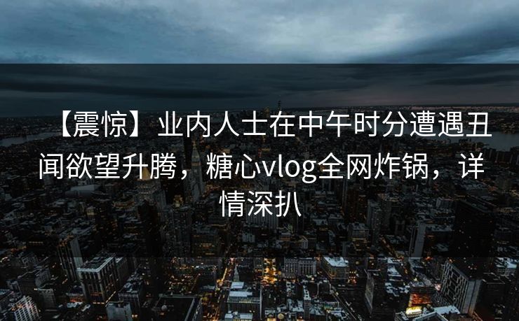 【震惊】业内人士在中午时分遭遇丑闻欲望升腾,糖心vlog全网炸锅,详情深扒 【震惊】业内人士在中午时分遭遇丑闻欲望升腾,糖心vlog全网炸锅,详情深扒