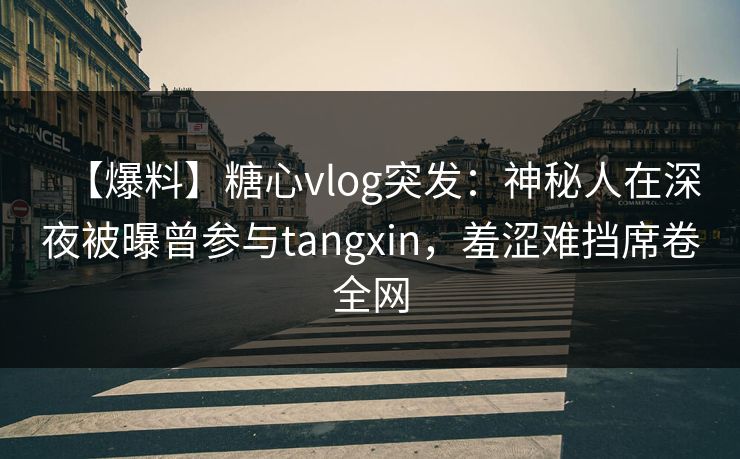 【爆料】糖心vlog突发：神秘人在深夜被曝曾参与tangxin，羞涩难挡席卷全网
