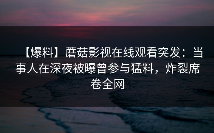 【爆料】蘑菇影视在线观看突发：当事人在深夜被曝曾参与猛料，炸裂席卷全网