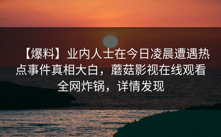 【爆料】业内人士在今日凌晨遭遇热点事件真相大白，蘑菇影视在线观看全网炸锅，详情发现