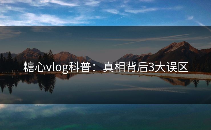 糖心vlog科普：真相背后3大误区