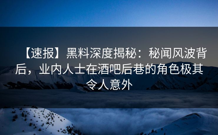 【速报】黑料深度揭秘：秘闻风波背后，业内人士在酒吧后巷的角色极其令人意外