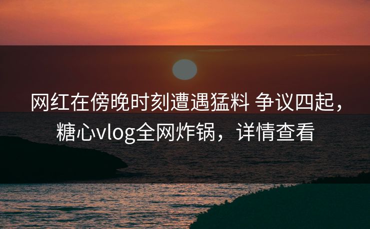 网红在傍晚时刻遭遇猛料 争议四起，糖心vlog全网炸锅，详情查看