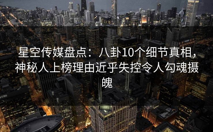 星空传媒盘点：八卦10个细节真相，神秘人上榜理由近乎失控令人勾魂摄魄