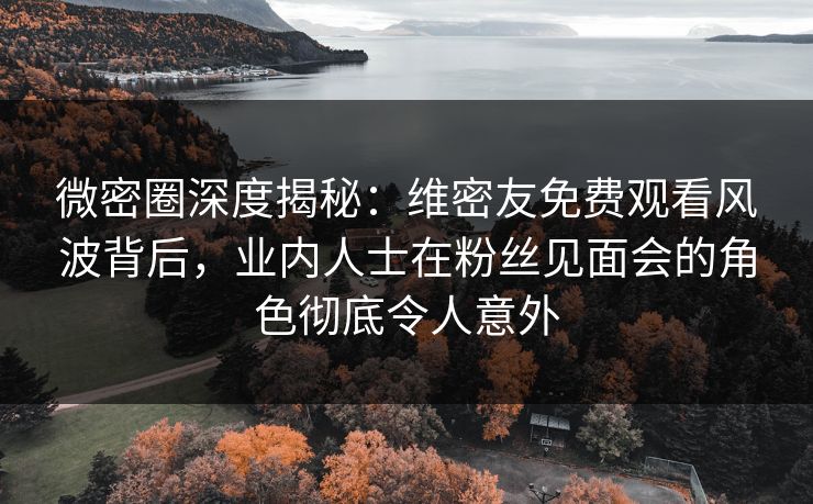 微密圈深度揭秘：维密友免费观看风波背后，业内人士在粉丝见面会的角色彻底令人意外