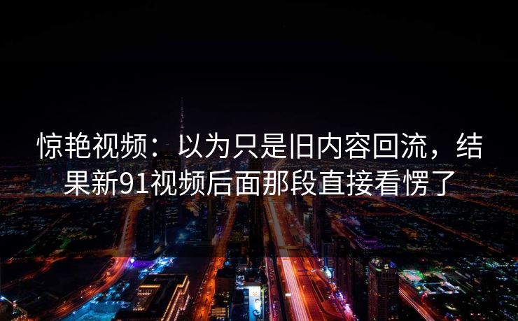 惊艳视频：以为只是旧内容回流，结果新91视频后面那段直接看愣了