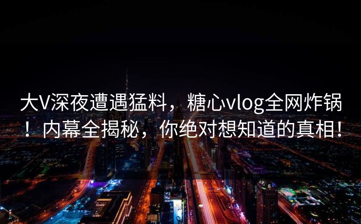 大V深夜遭遇猛料，糖心vlog全网炸锅！内幕全揭秘，你绝对想知道的真相！