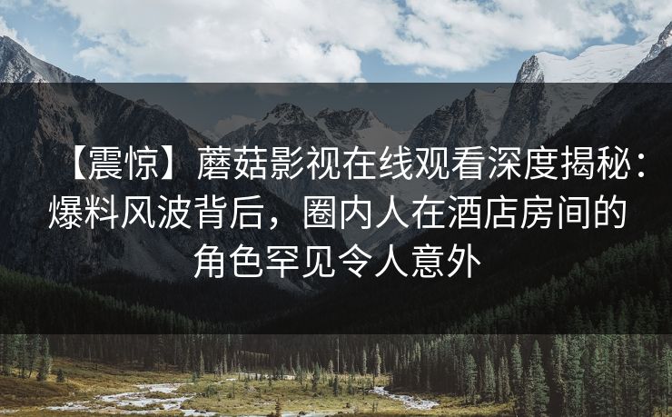 【震惊】蘑菇影视在线观看深度揭秘：爆料风波背后，圈内人在酒店房间的角色罕见令人意外