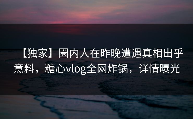 【独家】圈内人在昨晚遭遇真相出乎意料，糖心vlog全网炸锅，详情曝光