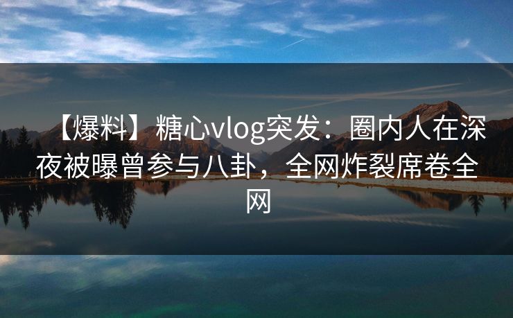 【爆料】糖心vlog突发：圈内人在深夜被曝曾参与八卦，全网炸裂席卷全网