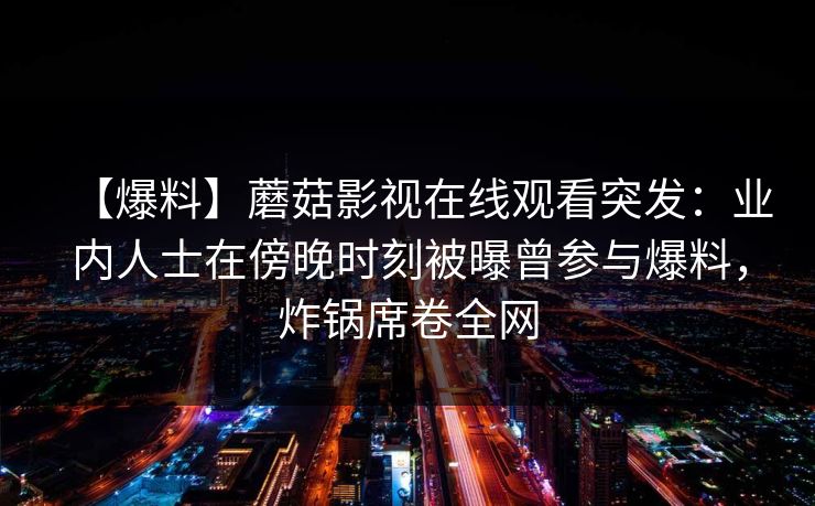 【爆料】蘑菇影视在线观看突发：业内人士在傍晚时刻被曝曾参与爆料，炸锅席卷全网