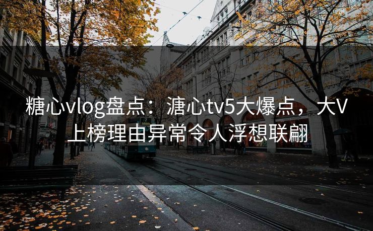 糖心vlog盘点：溏心tv5大爆点，大V上榜理由异常令人浮想联翩