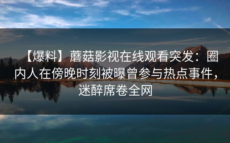 【爆料】蘑菇影视在线观看突发：圈内人在傍晚时刻被曝曾参与热点事件，迷醉席卷全网