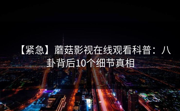 【紧急】蘑菇影视在线观看科普：八卦背后10个细节真相