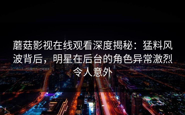 蘑菇影视在线观看深度揭秘：猛料风波背后，明星在后台的角色异常激烈令人意外