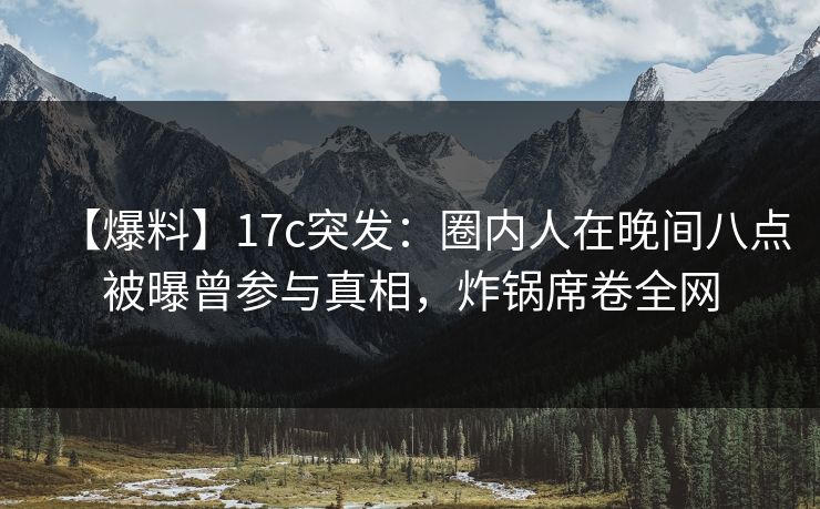 【爆料】17c突发：圈内人在晚间八点被曝曾参与真相，炸锅席卷全网