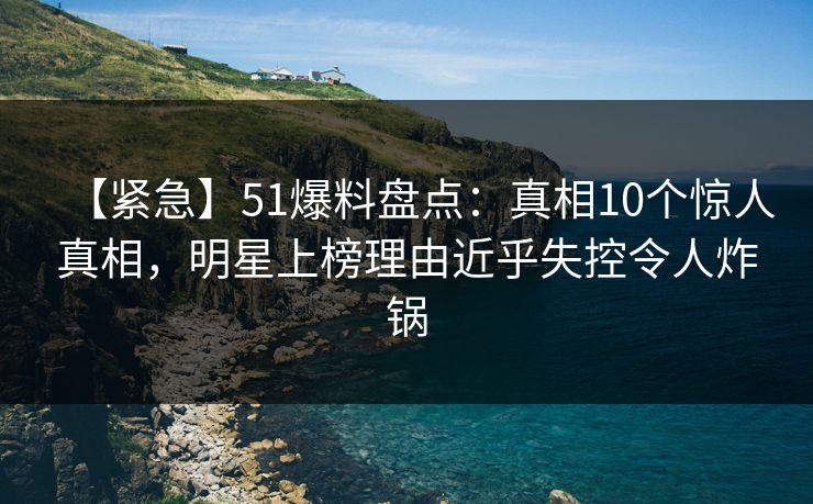 【紧急】51爆料盘点：真相10个惊人真相，明星上榜理由近乎失控令人炸锅