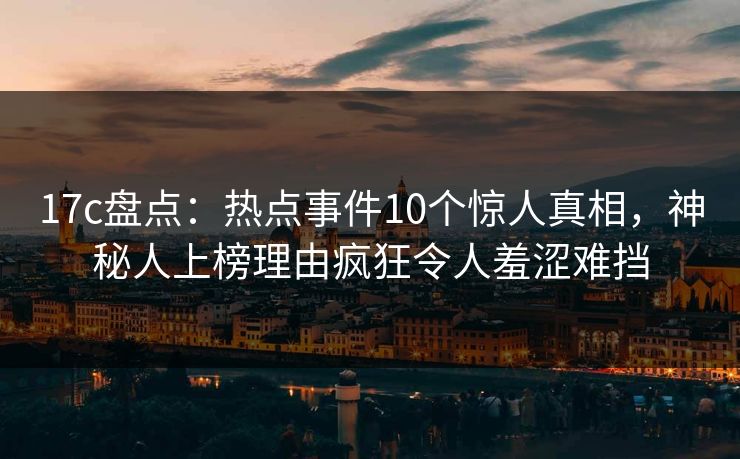 17c盘点：热点事件10个惊人真相，神秘人上榜理由疯狂令人羞涩难挡