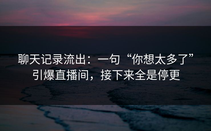 聊天记录流出：一句“你想太多了”引爆直播间，接下来全是停更