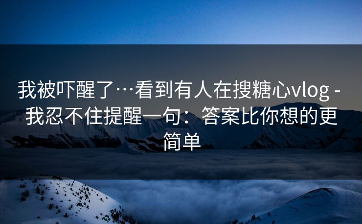 我被吓醒了…看到有人在搜糖心vlog - 我忍不住提醒一句：答案比你想的更简单