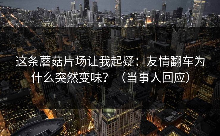 这条蘑菇片场让我起疑：友情翻车为什么突然变味？（当事人回应）